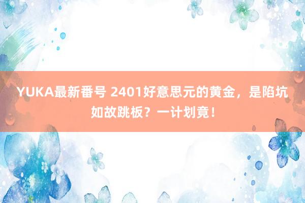 YUKA最新番号 2401好意思元的黄金，是陷坑如故跳板？一计划竟！