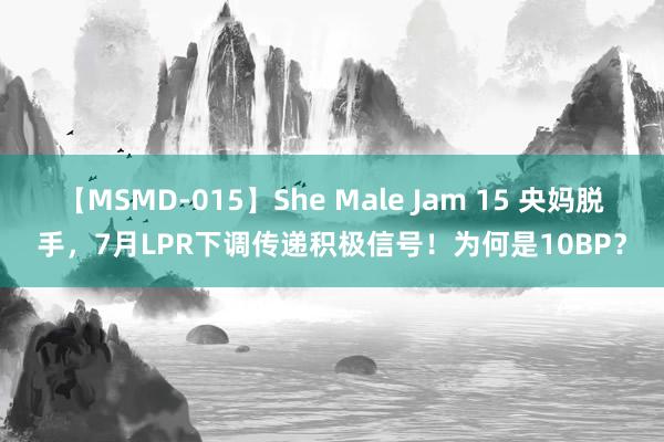 【MSMD-015】She Male Jam 15 央妈脱手，7月LPR下调传递积极信号！为何是10BP？