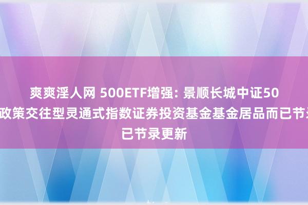 爽爽淫人网 500ETF增强: 景顺长城中证500增强政策交往型灵通式指数证券投资基金基金居品而已节录更新