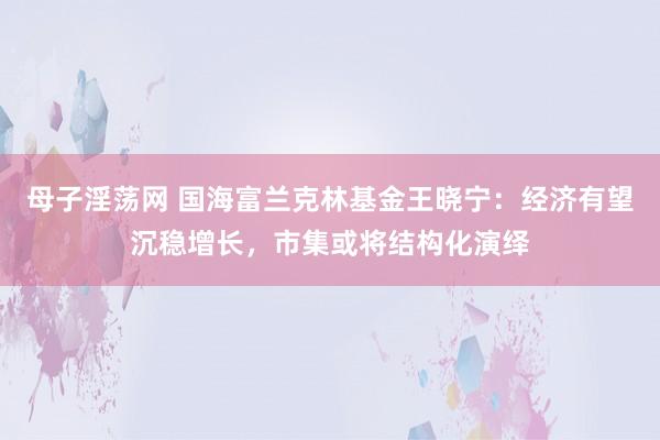 母子淫荡网 国海富兰克林基金王晓宁：经济有望沉稳增长，市集或将结构化演绎