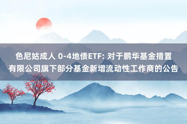 色尼姑成人 0-4地债ETF: 对于鹏华基金措置有限公司旗下部分基金新增流动性工作商的公告