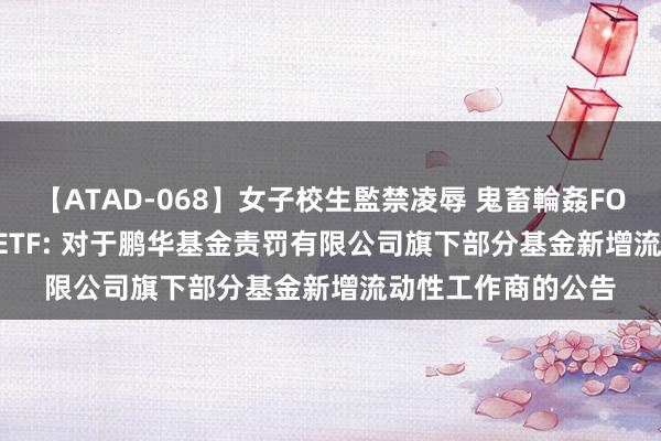 【ATAD-068】女子校生監禁凌辱 鬼畜輪姦FOREVER2 5年地债ETF: 对于鹏华基金责罚有限公司旗下部分基金新增流动性工作商的公告