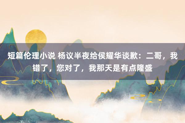 短篇伦理小说 杨议半夜给侯耀华谈歉：二哥，我错了，您对了，我那天是有点隆盛