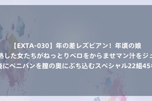 【EXTA-030】年の差レズビアン！年頃の娘たちとお母さんくらいの熟した女たちがねっとりベロをからませマン汁をジュルジュル舐め合った後にペニバンを膣の奥にぶち込むスペシャル22組45名4時間 马伊琍母女仨青岛度假，俩男儿好会打扮，哎呦喂小骨架随妈