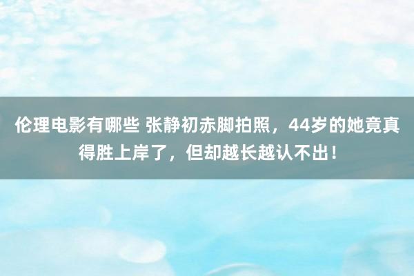 伦理电影有哪些 张静初赤脚拍照，44岁的她竟真得胜上岸了，但却越长越认不出！