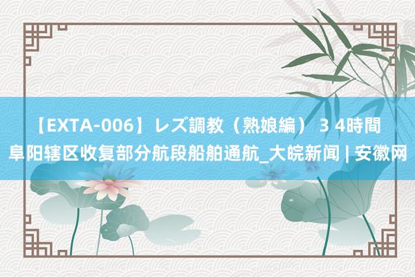 【EXTA-006】レズ調教（熟娘編） 3 4時間 阜阳辖区收复部分航段船舶通航_大皖新闻 | 安徽网