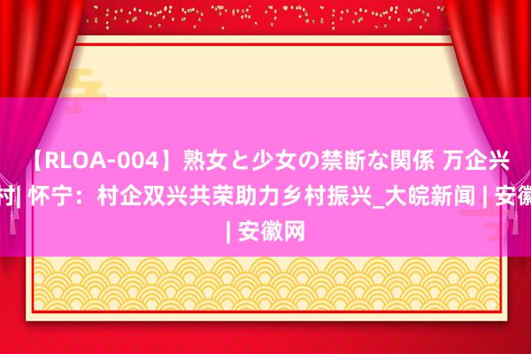 【RLOA-004】熟女と少女の禁断な関係 万企兴万村| 怀宁：村企双兴共荣助力乡村振兴_大皖新闻 | 安徽网