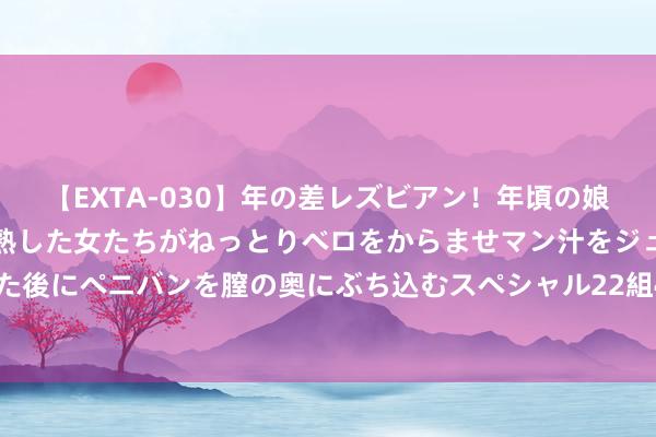 【EXTA-030】年の差レズビアン！年頃の娘たちとお母さんくらいの熟した女たちがねっとりベロをからませマン汁をジュルジュル舐め合った後にペニバンを膣の奥にぶち込むスペシャル22組45名4時間 18岁的女东说念主皆有的贴身物件