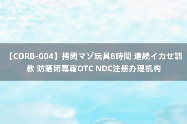 【CORB-004】拷問マゾ玩具8時間 連続イカせ調教 防晒闭幕霜OTC NDC注册办理机构