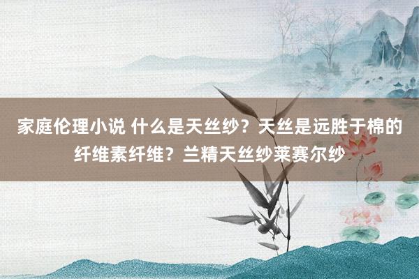 家庭伦理小说 什么是天丝纱？天丝是远胜于棉的纤维素纤维？兰精天丝纱莱赛尔纱