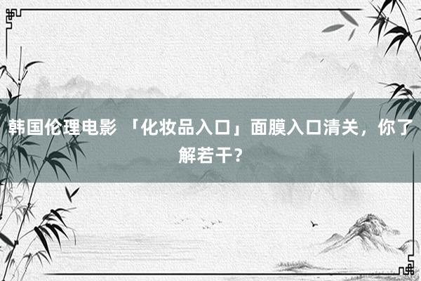 韩国伦理电影 「化妆品入口」面膜入口清关，你了解若干？