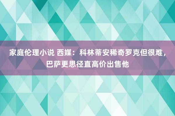 家庭伦理小说 西媒：科林蒂安稀奇罗克但很难，巴萨更思径直高价出售他