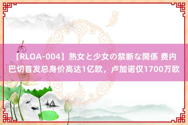 【RLOA-004】熟女と少女の禁断な関係 费内巴切首发总身价高达1亿欧，卢加诺仅1700万欧