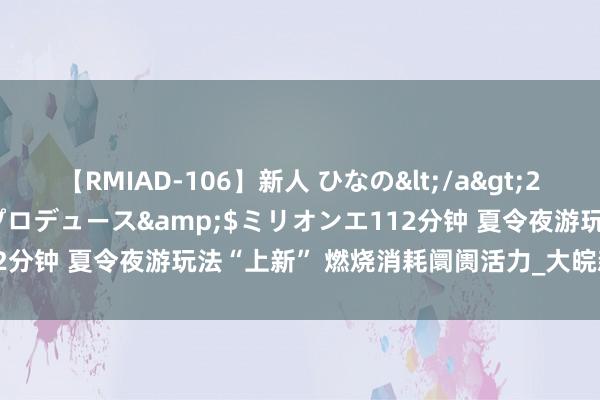 【RMIAD-106】新人 ひなの</a>2008-06-04ケイ・エム・プロデュース&$ミリオンエ112分钟 夏令夜游玩法“上新” 燃烧消耗阛阓活力_大皖新闻 | 安徽网