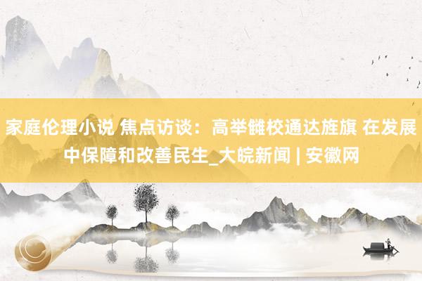 家庭伦理小说 焦点访谈：高举雠校通达旌旗 在发展中保障和改善民生_大皖新闻 | 安徽网