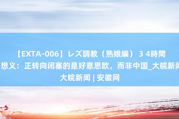 【EXTA-006】レズ調教（熟娘編） 3 4時間 【英】罗想义：正转向闭塞的是好意思欧，而非中国_大皖新闻 | 安徽网