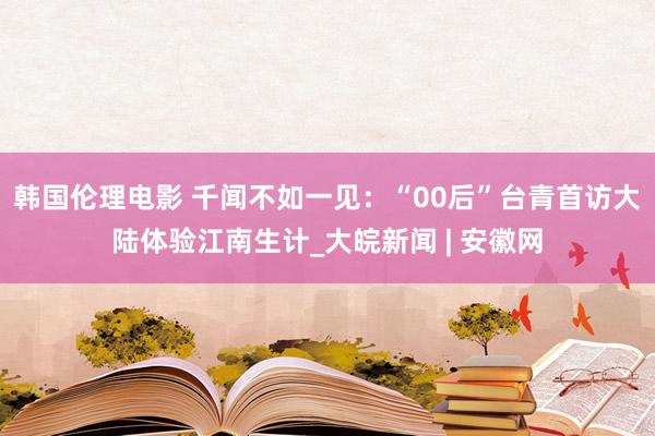 韩国伦理电影 千闻不如一见：“00后”台青首访大陆体验江南生计_大皖新闻 | 安徽网