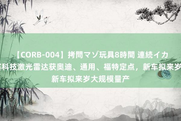 【CORB-004】拷問マゾ玩具8時間 連続イカせ調教 禾赛科技激光雷达获奥迪、通用、福特定点，新车拟来岁大规模量产