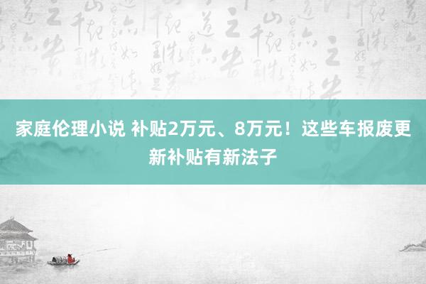 家庭伦理小说 补贴2万元、8万元！这些车报废更新补贴有新法子