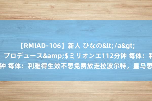 【RMIAD-106】新人 ひなの</a>2008-06-04ケイ・エム・プロデュース&$ミリオンエ112分钟 每体：利雅得生效不思免费放走拉波尔特，皇马思买就要掏3500万欧