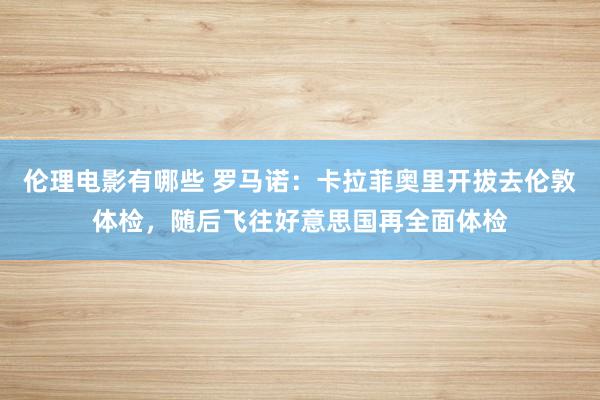 伦理电影有哪些 罗马诺：卡拉菲奥里开拔去伦敦体检，随后飞往好意思国再全面体检