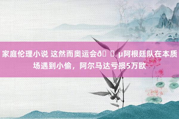 家庭伦理小说 这然而奥运会?阿根廷队在本质场遇到小偷，阿尔马达亏损5万欧