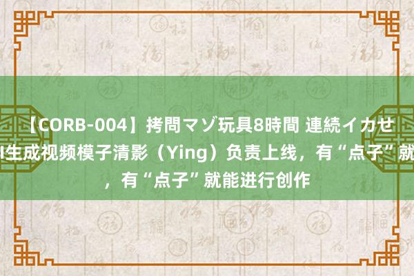 【CORB-004】拷問マゾ玩具8時間 連続イカせ調教 智谱AI生成视频模子清影（Ying）负责上线，有“点子”就能进行创作