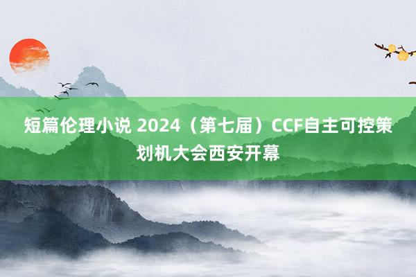 短篇伦理小说 2024（第七届）CCF自主可控策划机大会西安开幕