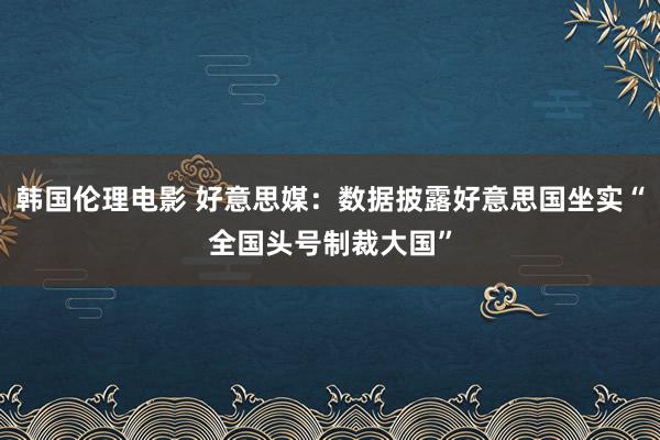 韩国伦理电影 好意思媒：数据披露好意思国坐实“全国头号制裁大国”