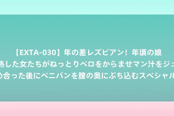 【EXTA-030】年の差レズビアン！年頃の娘たちとお母さんくらいの熟した女たちがねっとりベロをからませマン汁をジュルジュル舐め合った後にペニバンを膣の奥にぶち込むスペシャル22組45名4時間 咱们到底该若何学易学