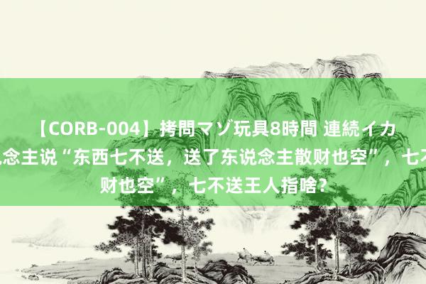 【CORB-004】拷問マゾ玩具8時間 連続イカせ調教 古东说念主说“东西七不送，送了东说念主散财也空”，七不送王人指啥？