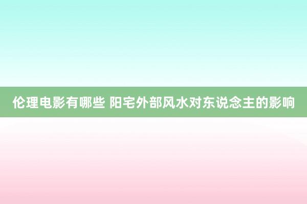 伦理电影有哪些 阳宅外部风水对东说念主的影响