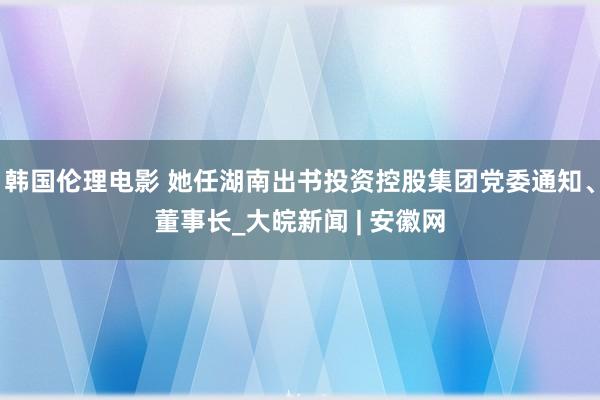 韩国伦理电影 她任湖南出书投资控股集团党委通知、董事长_大皖新闻 | 安徽网