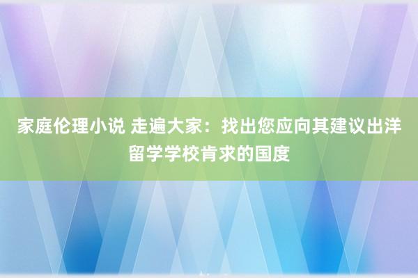 家庭伦理小说 走遍大家：找出您应向其建议出洋留学学校肯求的国度