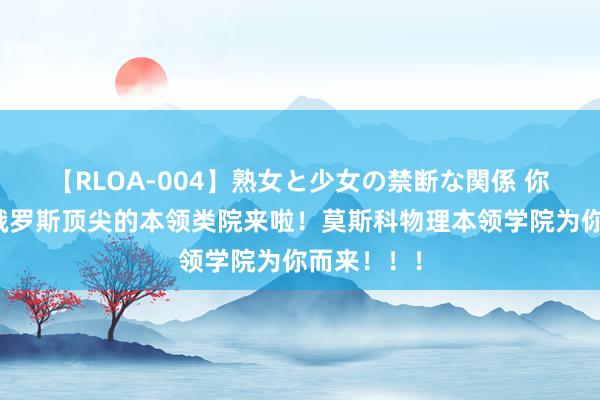 【RLOA-004】熟女と少女の禁断な関係 你念念看的俄罗斯顶尖的本领类院来啦！莫斯科物理本领学院为你而来！！！