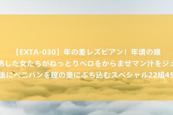 【EXTA-030】年の差レズビアン！年頃の娘たちとお母さんくらいの熟した女たちがねっとりベロをからませマン汁をジュルジュル舐め合った後にペニバンを膣の奥にぶち込むスペシャル22組45名4時間 天太热 伊朗政府全球部门住手办公一天