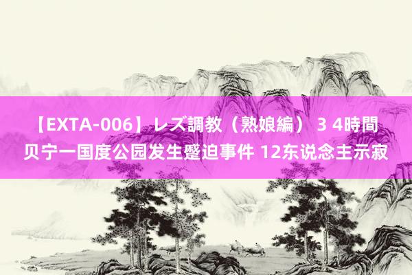 【EXTA-006】レズ調教（熟娘編） 3 4時間 贝宁一国度公园发生蹙迫事件 12东说念主示寂