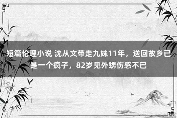 短篇伦理小说 沈从文带走九妹11年，送回故乡已是一个疯子，82岁见外甥伤感不已