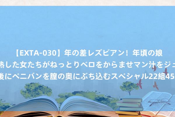 【EXTA-030】年の差レズビアン！年頃の娘たちとお母さんくらいの熟した女たちがねっとりベロをからませマン汁をジュルジュル舐め合った後にペニバンを膣の奥にぶち込むスペシャル22組45名4時間 朱玲玲：辞别霍震霆净身出户，2年后再入朱门，分得亿万家财