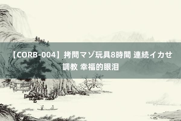 【CORB-004】拷問マゾ玩具8時間 連続イカせ調教 幸福的眼泪