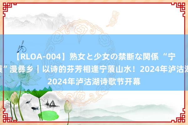 【RLOA-004】熟女と少女の禁断な関係 “宁”静山城 “蒗”漫彝乡｜以诗的芬芳相逢宁蒗山水！2024年泸沽湖诗歌节开幕