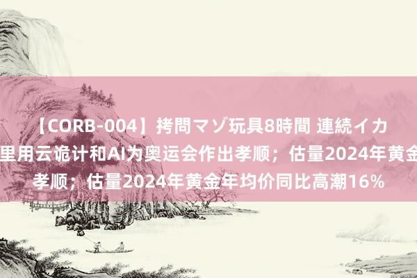 【CORB-004】拷問マゾ玩具8時間 連続イカせ調教 早资说念｜阿里用云诡计和AI为奥运会作出孝顺；估量2024年黄金年均价同比高潮16%