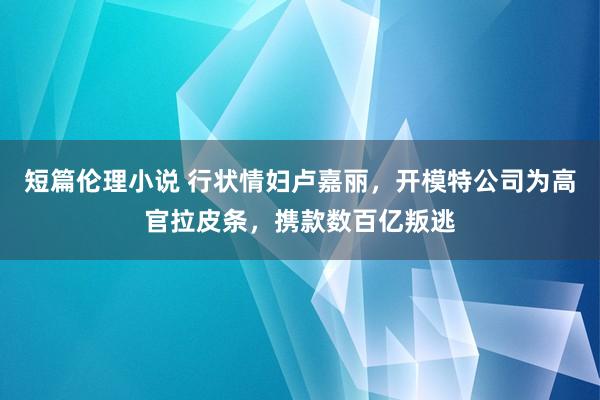 短篇伦理小说 行状情妇卢嘉丽，开模特公司为高官拉皮条，携款数百亿叛逃