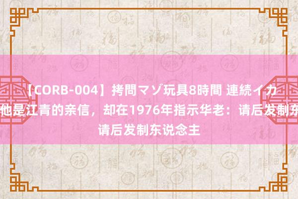 【CORB-004】拷問マゾ玩具8時間 連続イカせ調教 他是江青的亲信，却在1976年指示华老：请后发制东说念主