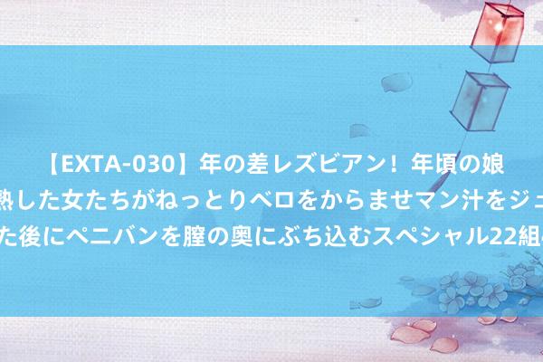 【EXTA-030】年の差レズビアン！年頃の娘たちとお母さんくらいの熟した女たちがねっとりベロをからませマン汁をジュルジュル舐め合った後にペニバンを膣の奥にぶち込むスペシャル22組45名4時間 34条活动推动天津金融高质地发展