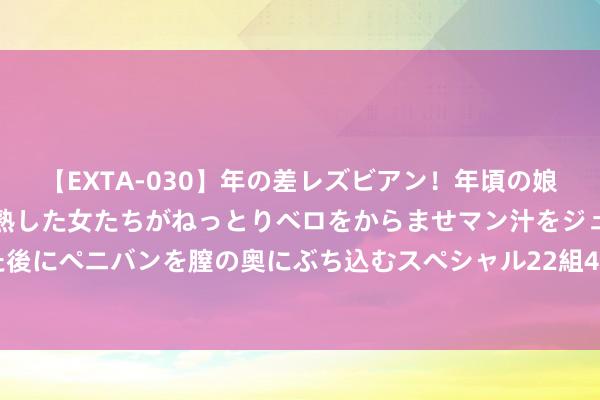 【EXTA-030】年の差レズビアン！年頃の娘たちとお母さんくらいの熟した女たちがねっとりベロをからませマン汁をジュルジュル舐め合った後にペニバンを膣の奥にぶち込むスペシャル22組45名4時間 7月30日瀛通转债上升0%，转股溢价率150.12%