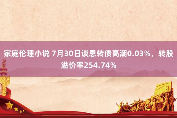 家庭伦理小说 7月30日谈恩转债高潮0.03%，转股溢价率254.74%