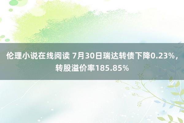 伦理小说在线阅读 7月30日瑞达转债下降0.23%，转股溢价率185.85%