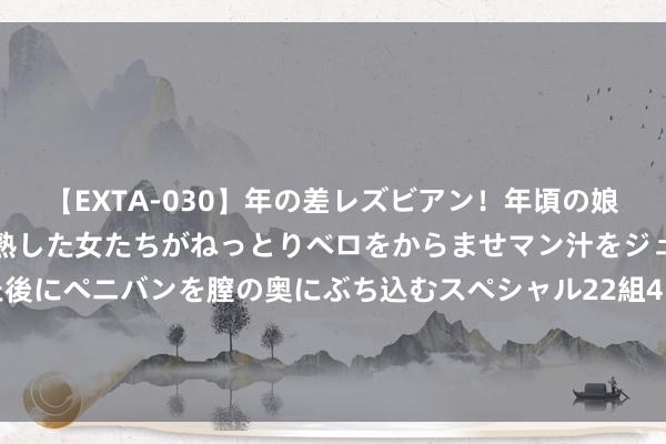 【EXTA-030】年の差レズビアン！年頃の娘たちとお母さんくらいの熟した女たちがねっとりベロをからませマン汁をジュルジュル舐め合った後にペニバンを膣の奥にぶち込むスペシャル22組45名4時間 行将运转勘测瞎想！ 宝成铁路运营66年后迎来扩能转换