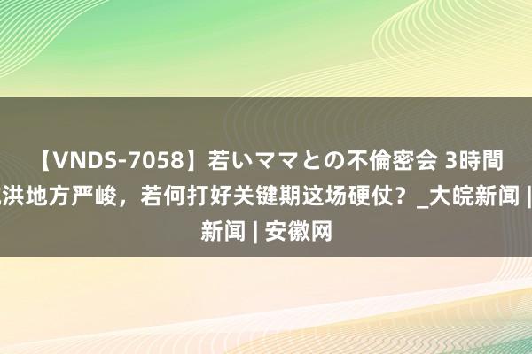 【VNDS-7058】若いママとの不倫密会 3時間 防汛抗洪地方严峻，若何打好关键期这场硬仗？_大皖新闻 | 安徽网